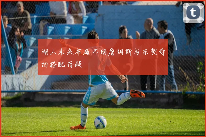 湖人未来布局不明詹姆斯与东契奇的搭配存疑