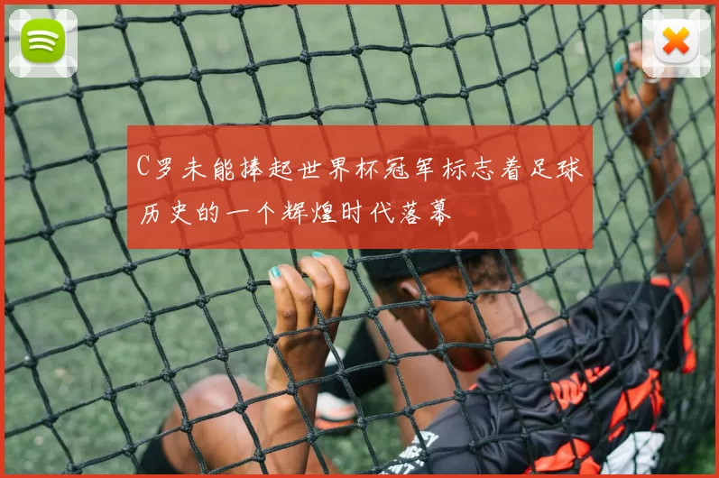 C罗未能捧起世界杯冠军标志着足球历史的一个辉煌时代落幕