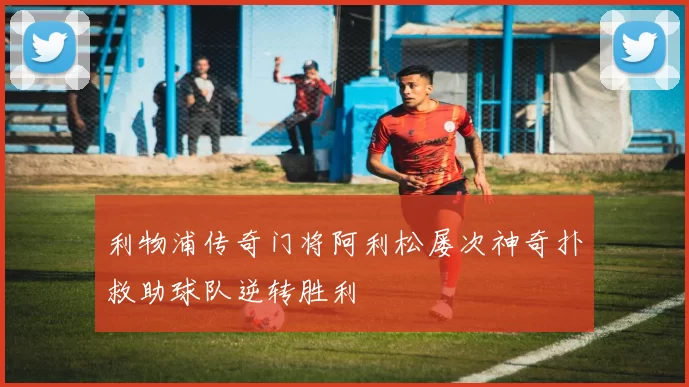 利物浦传奇门将阿利松屡次神奇扑救助球队逆转胜利