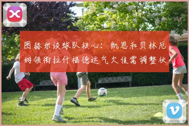 图赫尔谈球队核心：凯恩和贝林厄姆领衔拉什福德运气欠佳需调整状态