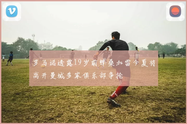 罗马诺透露19岁前锋桑加雷今夏将离开曼城多家俱乐部争抢