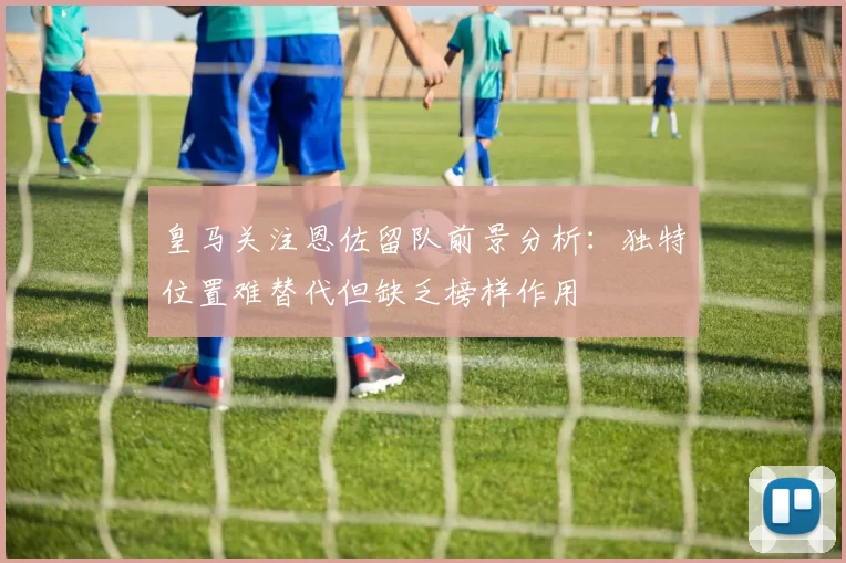 皇马关注恩佐留队前景分析：独特位置难替代但缺乏榜样作用