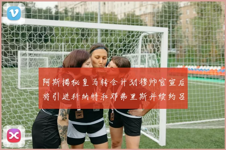 阿斯揭秘皇马转会计划穆帅官宣后将引进科纳特和邓弗里斯并续约吕迪格