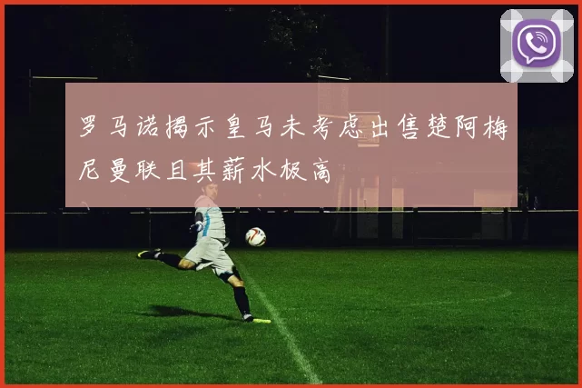 罗马诺揭示皇马未考虑出售楚阿梅尼曼联且其薪水极高