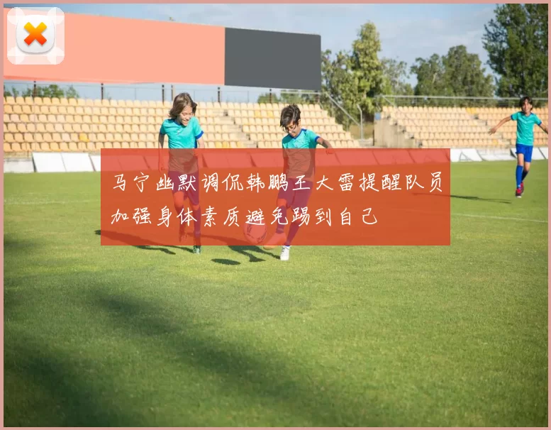 马宁幽默调侃韩鹏王大雷提醒队员加强身体素质避免踢到自己