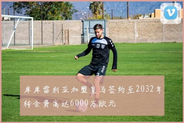 库库雷利亚加盟皇马签约至2032年转会费高达6000万欧元
