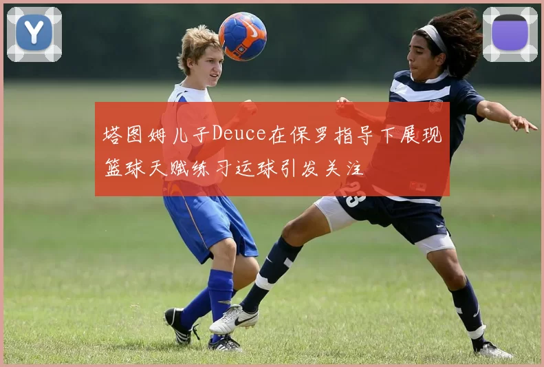 塔图姆儿子Deuce在保罗指导下展现篮球天赋练习运球引发关注